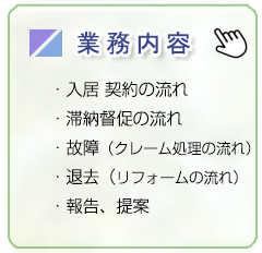 業務内容/入居　契約の流れ、滞納督促の流れ、故障・クレーム処理の流れ、退去・リフォームの流れ、報告・提案